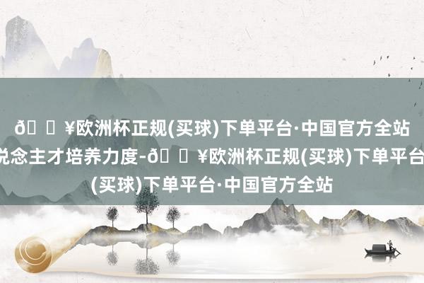 🔥欧洲杯正规(买球)下单平台·中国官方全站加大复合型东说念主才培养力度-🔥欧洲杯正规(买球)下单平台·中国官方全站