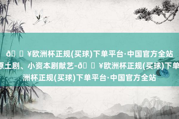 🔥欧洲杯正规(买球)下单平台·中国官方全站要点引入原创剧、原土剧、小资本剧献艺-🔥欧洲杯正规(买球)下单平台·中国官方全站