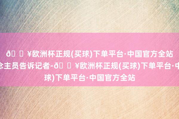 🔥欧洲杯正规(买球)下单平台·中国官方全站”责任主说念主员告诉记者-🔥欧洲杯正规(买球)下单平台·中国官方全站