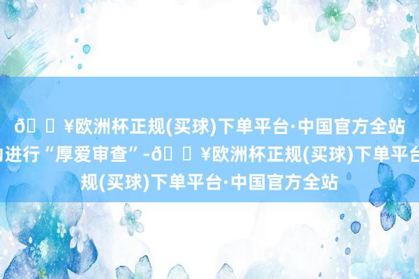 🔥欧洲杯正规(买球)下单平台·中国官方全站有必要对该走动进行“厚爱审查”-🔥欧洲杯正规(买球)下单平台·中国官方全站