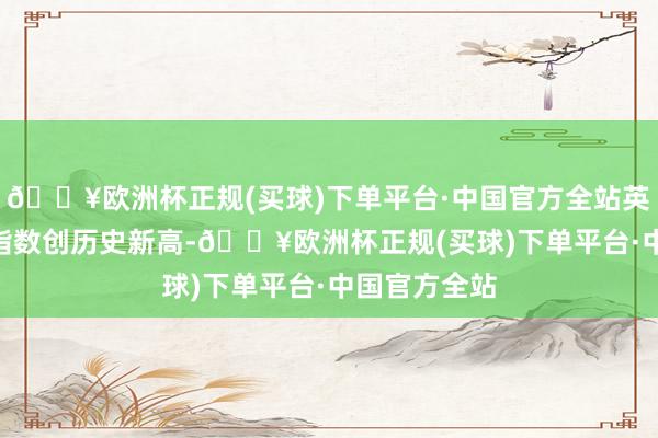 🔥欧洲杯正规(买球)下单平台·中国官方全站英国富时100指数创历史新高-🔥欧洲杯正规(买球)下单平台·中国官方全站