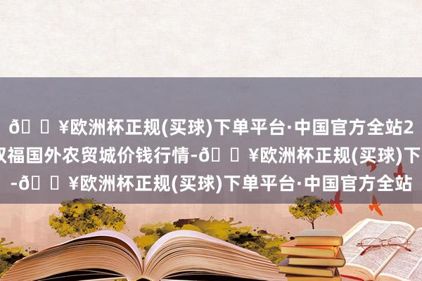 🔥欧洲杯正规(买球)下单平台·中国官方全站2024年4月24日重庆双福国外农贸城价钱行情-🔥欧洲杯正规(买球)下单平台·中国官方全站