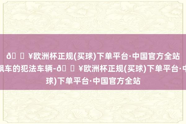 🔥欧洲杯正规(买球)下单平台·中国官方全站并查扣参与飙车的犯法车辆-🔥欧洲杯正规(买球)下单平台·中国官方全站