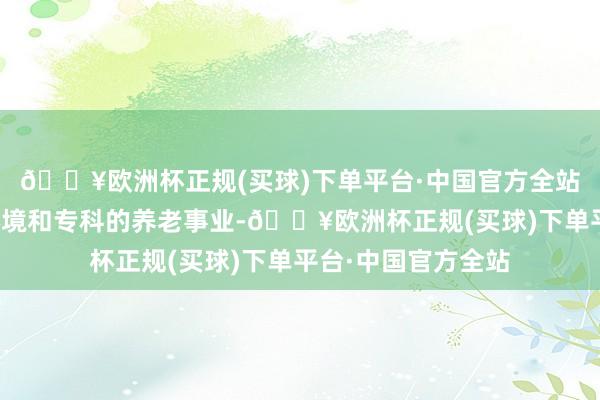 🔥欧洲杯正规(买球)下单平台·中国官方全站提供惬意的居住环境和专科的养老事业-🔥欧洲杯正规(买球)下单平台·中国官方全站