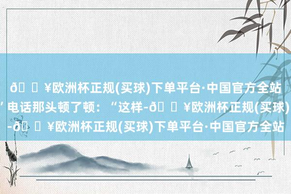 🔥欧洲杯正规(买球)下单平台·中国官方全站奈何说变卦就变卦！”电话那头顿了顿：“这样-🔥欧洲杯正规(买球)下单平台·中国官方全站