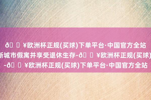 🔥欧洲杯正规(买球)下单平台·中国官方全站或者你也曾笃定将在新城市假寓并享受退休生存-🔥欧洲杯正规(买球)下单平台·中国官方全站