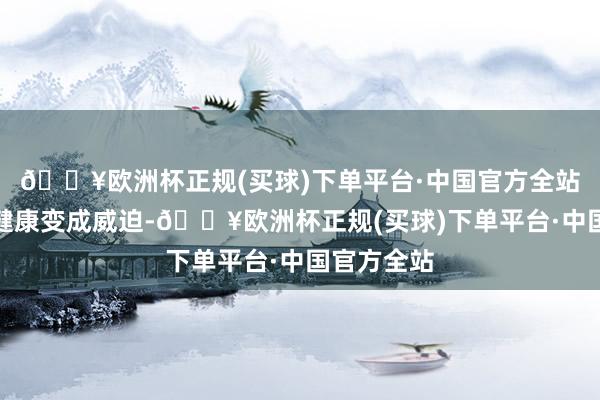 🔥欧洲杯正规(买球)下单平台·中国官方全站给咱们的健康变成威迫-🔥欧洲杯正规(买球)下单平台·中国官方全站