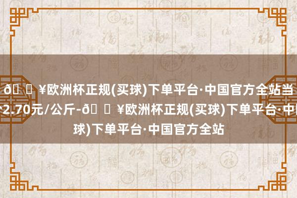 🔥欧洲杯正规(买球)下单平台·中国官方全站当日最高报价2.70元/公斤-🔥欧洲杯正规(买球)下单平台·中国官方全站