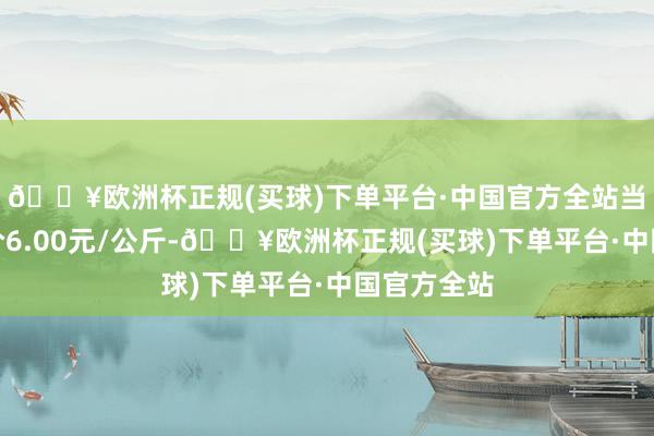 🔥欧洲杯正规(买球)下单平台·中国官方全站当日最高报价6.00元/公斤-🔥欧洲杯正规(买球)下单平台·中国官方全站