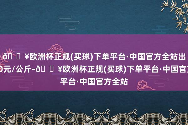 🔥欧洲杯正规(买球)下单平台·中国官方全站出入5.60元/公斤-🔥欧洲杯正规(买球)下单平台·中国官方全站