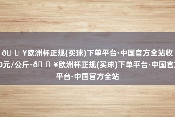 🔥欧洲杯正规(买球)下单平台·中国官方全站收支1.00元/公斤-🔥欧洲杯正规(买球)下单平台·中国官方全站