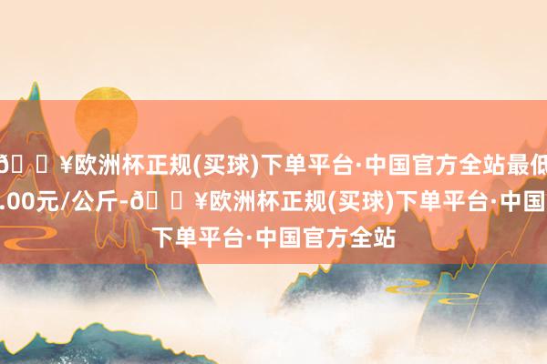 🔥欧洲杯正规(买球)下单平台·中国官方全站最低报价110.00元/公斤-🔥欧洲杯正规(买球)下单平台·中国官方全站