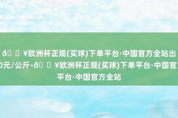 🔥欧洲杯正规(买球)下单平台·中国官方全站出入4.00元/公斤-🔥欧洲杯正规(买球)下单平台·中国官方全站