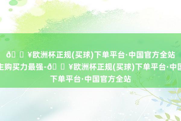 🔥欧洲杯正规(买球)下单平台·中国官方全站上海东谈主购买力最强-🔥欧洲杯正规(买球)下单平台·中国官方全站