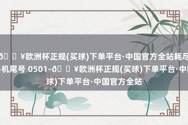 🔥欧洲杯正规(买球)下单平台·中国官方全站耗尽者马**（手机尾号 0501-🔥欧洲杯正规(买球)下单平台·中国官方全站