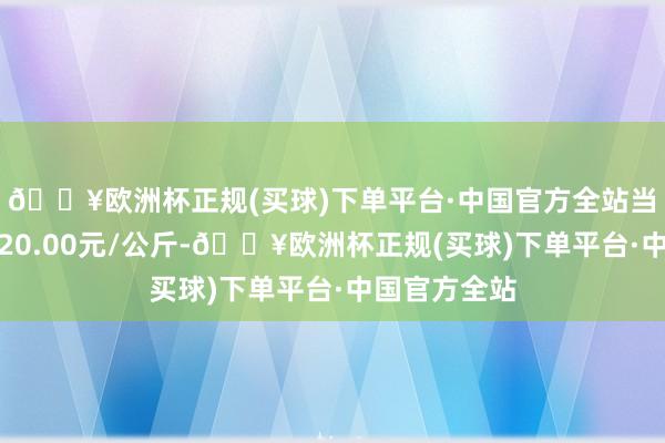 🔥欧洲杯正规(买球)下单平台·中国官方全站当日最高报价20.00元/公斤-🔥欧洲杯正规(买球)下单平台·中国官方全站