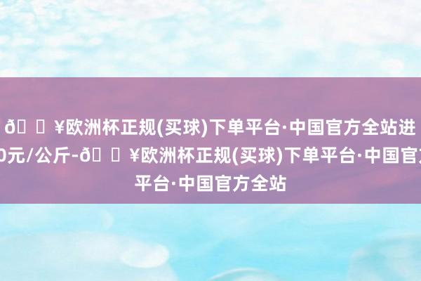 🔥欧洲杯正规(买球)下单平台·中国官方全站进出1.70元/公斤-🔥欧洲杯正规(买球)下单平台·中国官方全站