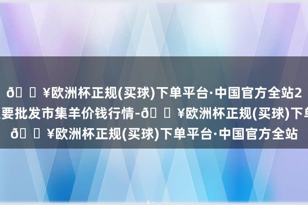 🔥欧洲杯正规(买球)下单平台·中国官方全站2024年6月4日寰宇主要批发市集羊价钱行情-🔥欧洲杯正规(买球)下单平台·中国官方全站