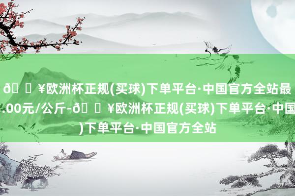 🔥欧洲杯正规(买球)下单平台·中国官方全站最低报价13.00元/公斤-🔥欧洲杯正规(买球)下单平台·中国官方全站