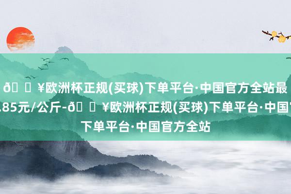 🔥欧洲杯正规(买球)下单平台·中国官方全站最低报价5.85元/公斤-🔥欧洲杯正规(买球)下单平台·中国官方全站