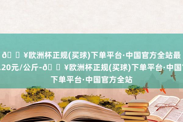 🔥欧洲杯正规(买球)下单平台·中国官方全站最低报价1.20元/公斤-🔥欧洲杯正规(买球)下单平台·中国官方全站