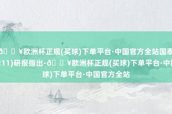 🔥欧洲杯正规(买球)下单平台·中国官方全站国泰君安(601211)研报指出-🔥欧洲杯正规(买球)下单平台·中国官方全站