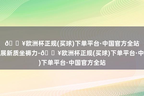 🔥欧洲杯正规(买球)下单平台·中国官方全站因地制宜发展新质坐褥力-🔥欧洲杯正规(买球)下单平台·中国官方全站