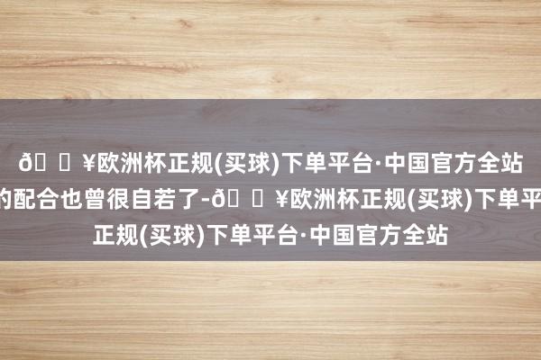 🔥欧洲杯正规(买球)下单平台·中国官方全站咱们小分队之间的配合也曾很自若了-🔥欧洲杯正规(买球)下单平台·中国官方全站