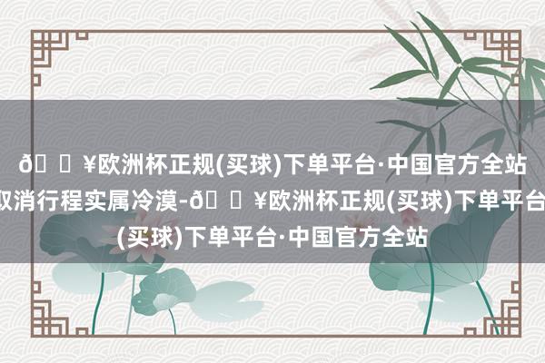 🔥欧洲杯正规(买球)下单平台·中国官方全站而临行前迫切取消行程实属冷漠-🔥欧洲杯正规(买球)下单平台·中国官方全站