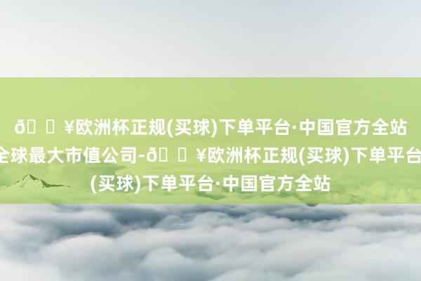 🔥欧洲杯正规(买球)下单平台·中国官方全站超过微软成为全球最大市值公司-🔥欧洲杯正规(买球)下单平台·中国官方全站