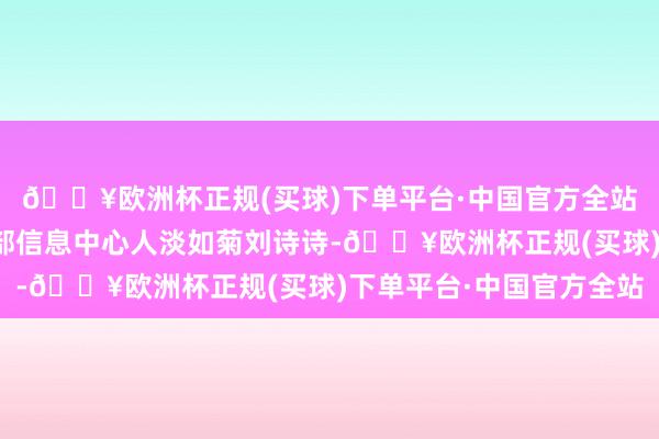 🔥欧洲杯正规(买球)下单平台·中国官方全站数据开端：农业农村部信息中心人淡如菊刘诗诗-🔥欧洲杯正规(买球)下单平台·中国官方全站