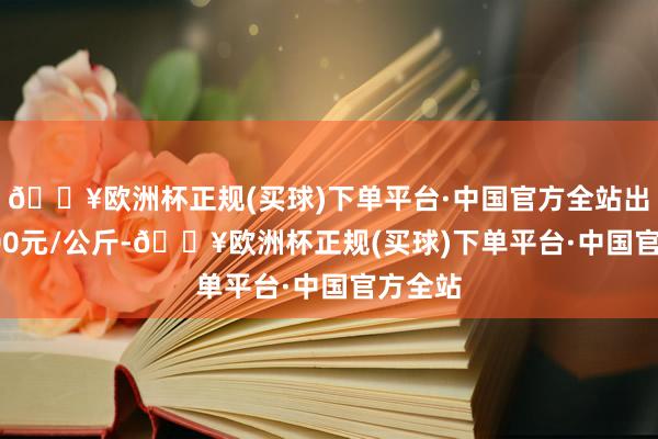 🔥欧洲杯正规(买球)下单平台·中国官方全站出入16.00元/公斤-🔥欧洲杯正规(买球)下单平台·中国官方全站