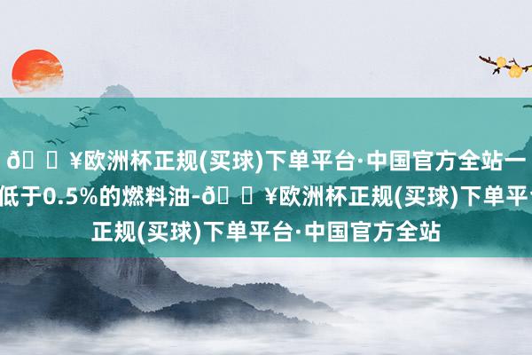 🔥欧洲杯正规(买球)下单平台·中国官方全站一样指的是硫含量低于0.5%的燃料油-🔥欧洲杯正规(买球)下单平台·中国官方全站