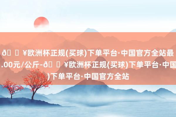 🔥欧洲杯正规(买球)下单平台·中国官方全站最低报价11.00元/公斤-🔥欧洲杯正规(买球)下单平台·中国官方全站