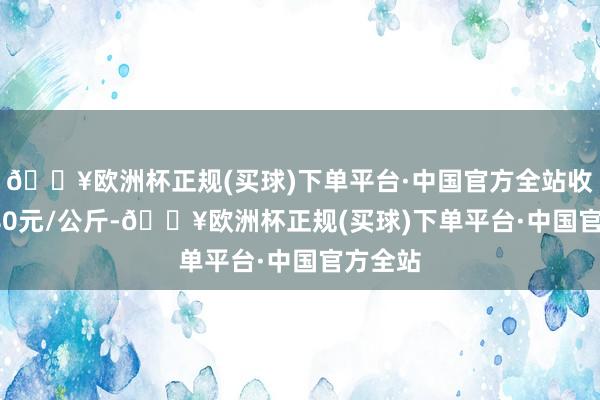 🔥欧洲杯正规(买球)下单平台·中国官方全站收支11.80元/公斤-🔥欧洲杯正规(买球)下单平台·中国官方全站