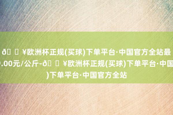 🔥欧洲杯正规(买球)下单平台·中国官方全站最低报价19.00元/公斤-🔥欧洲杯正规(买球)下单平台·中国官方全站