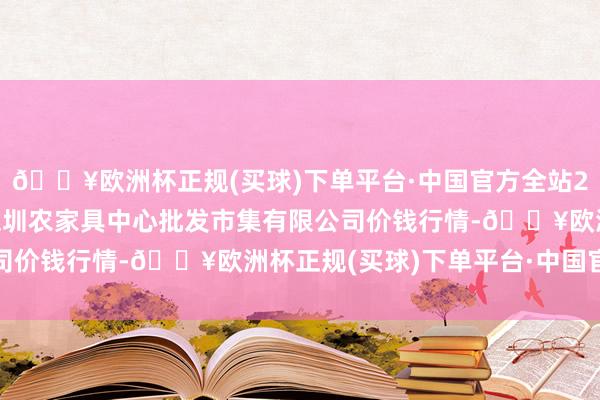 🔥欧洲杯正规(买球)下单平台·中国官方全站2024年10月6日南昌深圳农家具中心批发市集有限公司价钱行情-🔥欧洲杯正规(买球)下单平台·中国官方全站