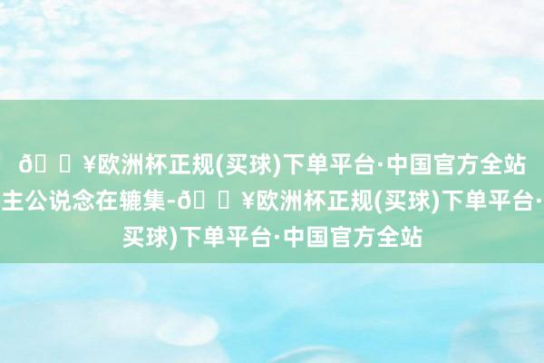 🔥欧洲杯正规(买球)下单平台·中国官方全站男女主东说念主公说念在辘集-🔥欧洲杯正规(买球)下单平台·中国官方全站