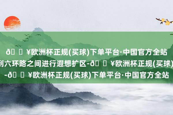 🔥欧洲杯正规(买球)下单平台·中国官方全站示范区将围绕四环路到六环路之间进行遐想扩区-🔥欧洲杯正规(买球)下单平台·中国官方全站