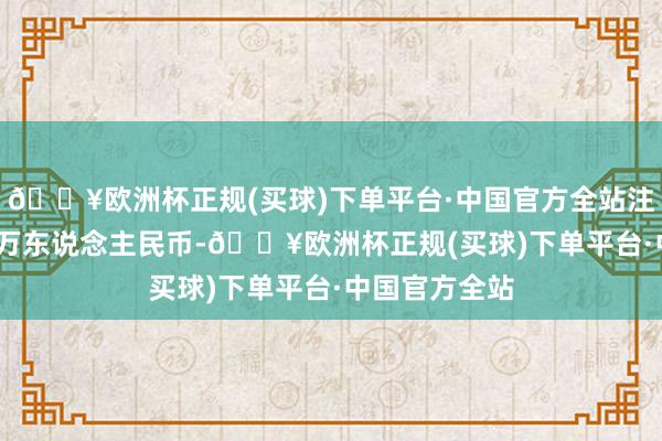 🔥欧洲杯正规(买球)下单平台·中国官方全站注册成本3000万东说念主民币-🔥欧洲杯正规(买球)下单平台·中国官方全站