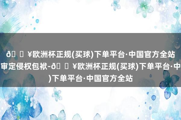 🔥欧洲杯正规(买球)下单平台·中国官方全站住手侵权、审定侵权包袱-🔥欧洲杯正规(买球)下单平台·中国官方全站