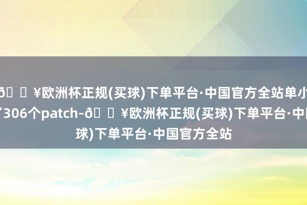 🔥欧洲杯正规(买球)下单平台·中国官方全站单小米就孝敬了306个patch-🔥欧洲杯正规(买球)下单平台·中国官方全站