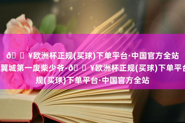 🔥欧洲杯正规(买球)下单平台·中国官方全站目前这个所谓的翼城第一废柴少爷-🔥欧洲杯正规(买球)下单平台·中国官方全站