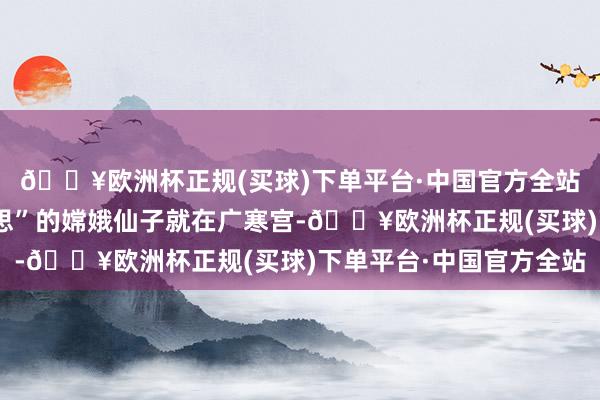 🔥欧洲杯正规(买球)下单平台·中国官方全站被誉为“天廷最好意思”的嫦娥仙子就在广寒宫-🔥欧洲杯正规(买球)下单平台·中国官方全站