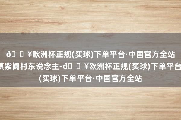 🔥欧洲杯正规(买球)下单平台·中国官方全站诸暨市应店街镇紫阆村东说念主-🔥欧洲杯正规(买球)下单平台·中国官方全站