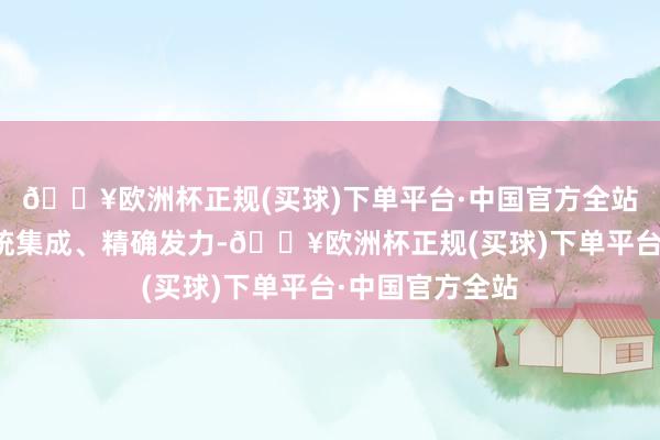 🔥欧洲杯正规(买球)下单平台·中国官方全站宏不雅政策系统集成、精确发力-🔥欧洲杯正规(买球)下单平台·中国官方全站