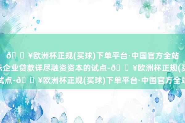 🔥欧洲杯正规(买球)下单平台·中国官方全站“一面三点”开展昭示企业贷款详尽融资资本的试点-🔥欧洲杯正规(买球)下单平台·中国官方全站