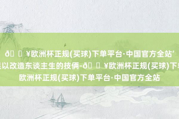 🔥欧洲杯正规(买球)下单平台·中国官方全站‘看中国’技俩是一个足以改造东谈主生的技俩-🔥欧洲杯正规(买球)下单平台·中国官方全站