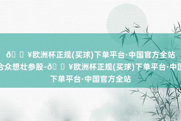 🔥欧洲杯正规(买球)下单平台·中国官方全站该公司由合众想壮参股-🔥欧洲杯正规(买球)下单平台·中国官方全站