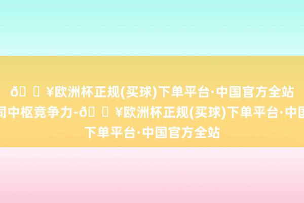 🔥欧洲杯正规(买球)下单平台·中国官方全站增强了公司中枢竞争力-🔥欧洲杯正规(买球)下单平台·中国官方全站